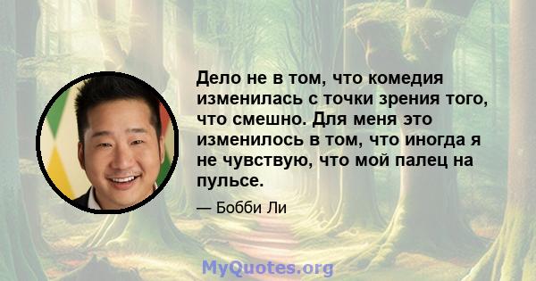 Дело не в том, что комедия изменилась с точки зрения того, что смешно. Для меня это изменилось в том, что иногда я не чувствую, что мой палец на пульсе.