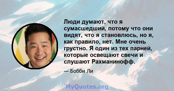 Люди думают, что я сумасшедший, потому что они видят, что я становлюсь, но я, как правило, нет. Мне очень грустно. Я один из тех парней, которые освещают свечи и слушают Рахманинофф.