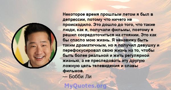 Некоторое время прошлым летом я был в депрессии, потому что ничего не происходило. Это дошло до того, что такие люди, как я, получали фильмы, поэтому я решил сосредоточиться на стоянии. Это как бы спасло мою жизнь. Я