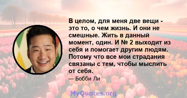 В целом, для меня две вещи - это то, о чем жизнь. И они не смешные. Жить в данный момент, один. И № 2 выходит из себя и помогает другим людям. Потому что все мои страдания связаны с тем, чтобы мыслить от себя.