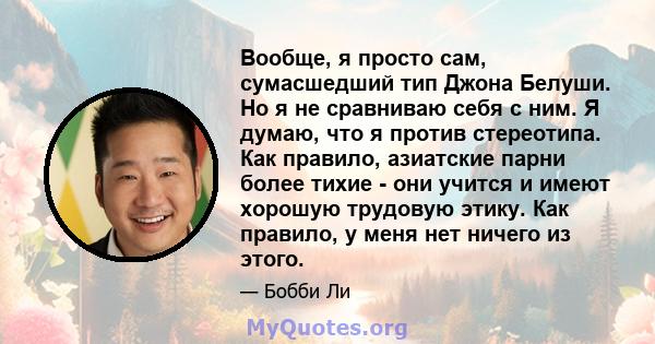 Вообще, я просто сам, сумасшедший тип Джона Белуши. Но я не сравниваю себя с ним. Я думаю, что я против стереотипа. Как правило, азиатские парни более тихие - они учится и имеют хорошую трудовую этику. Как правило, у