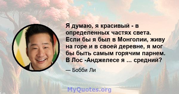 Я думаю, я красивый - в определенных частях света. Если бы я был в Монголии, живу на горе и в своей деревне, я мог бы быть самым горячим парнем. В Лос -Анджелесе я ... средний?