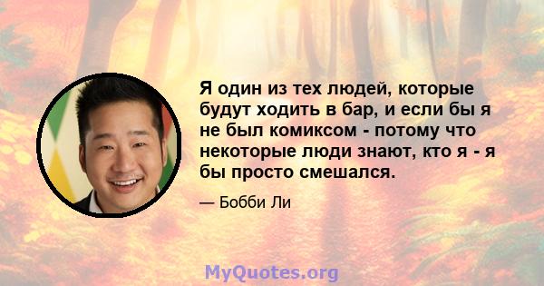 Я один из тех людей, которые будут ходить в бар, и если бы я не был комиксом - потому что некоторые люди знают, кто я - я бы просто смешался.