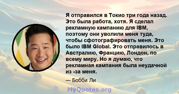 Я отправился в Токио три года назад. Это была работа, хотя. Я сделал рекламную кампанию для IBM, поэтому они уволили меня туда, чтобы сфотографировать меня. Это было IBM Global. Это отправилось в Австралию, Францию,