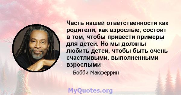 Часть нашей ответственности как родители, как взрослые, состоит в том, чтобы привести примеры для детей. Но мы должны любить детей, чтобы быть очень счастливыми, выполненными взрослыми