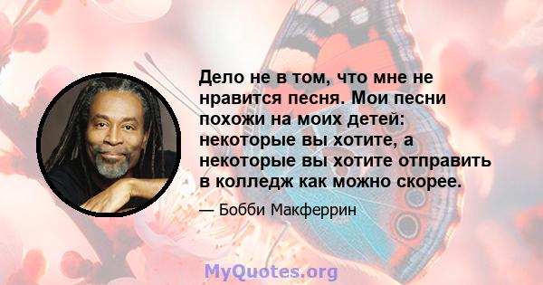 Дело не в том, что мне не нравится песня. Мои песни похожи на моих детей: некоторые вы хотите, а некоторые вы хотите отправить в колледж как можно скорее.