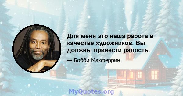 Для меня это наша работа в качестве художников. Вы должны принести радость.