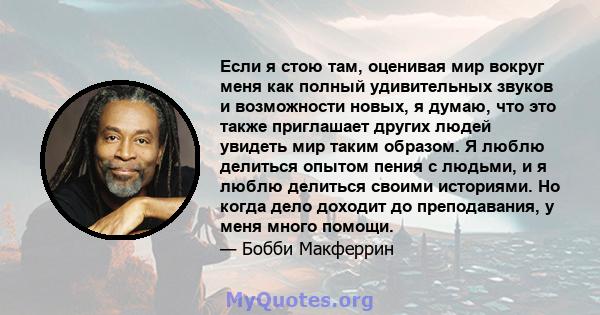 Если я стою там, оценивая мир вокруг меня как полный удивительных звуков и возможности новых, я думаю, что это также приглашает других людей увидеть мир таким образом. Я люблю делиться опытом пения с людьми, и я люблю