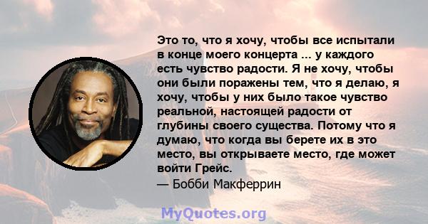 Это то, что я хочу, чтобы все испытали в конце моего концерта ... у каждого есть чувство радости. Я не хочу, чтобы они были поражены тем, что я делаю, я хочу, чтобы у них было такое чувство реальной, настоящей радости