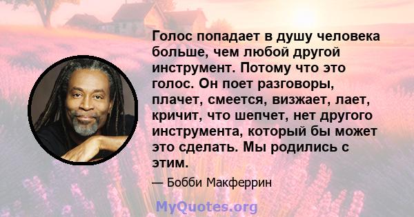 Голос попадает в душу человека больше, чем любой другой инструмент. Потому что это голос. Он поет разговоры, плачет, смеется, визжает, лает, кричит, что шепчет, нет другого инструмента, который бы может это сделать. Мы