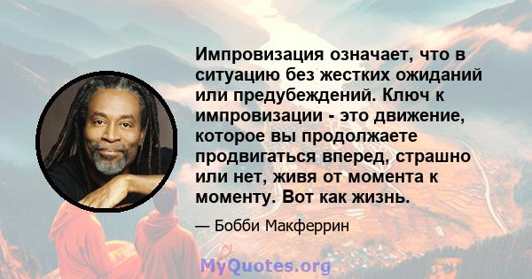 Импровизация означает, что в ситуацию без жестких ожиданий или предубеждений. Ключ к импровизации - это движение, которое вы продолжаете продвигаться вперед, страшно или нет, живя от момента к моменту. Вот как жизнь.