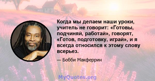 Когда мы делаем наши уроки, учитель не говорит: «Готовы, подчиняй, работай», говорят, «Готов, подготовку, играй», и я всегда относился к этому слову всерьез.