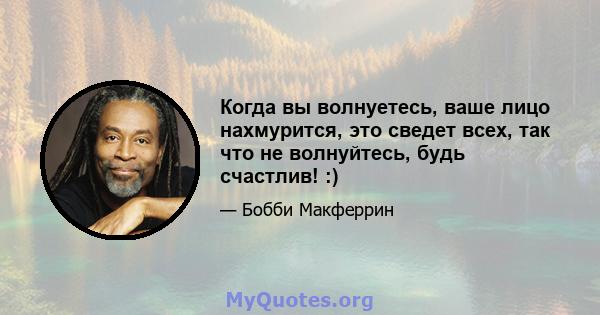 Когда вы волнуетесь, ваше лицо нахмурится, это сведет всех, так что не волнуйтесь, будь счастлив! :)