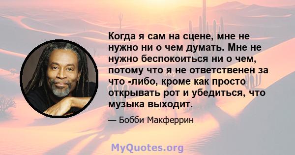 Когда я сам на сцене, мне не нужно ни о чем думать. Мне не нужно беспокоиться ни о чем, потому что я не ответственен за что -либо, кроме как просто открывать рот и убедиться, что музыка выходит.