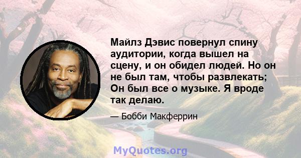 Майлз Дэвис повернул спину аудитории, когда вышел на сцену, и он обидел людей. Но он не был там, чтобы развлекать; Он был все о музыке. Я вроде так делаю.