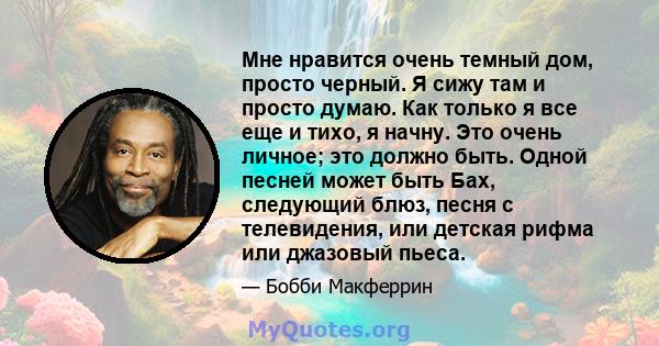 Мне нравится очень темный дом, просто черный. Я сижу там и просто думаю. Как только я все еще и тихо, я начну. Это очень личное; это должно быть. Одной песней может быть Бах, следующий блюз, песня с телевидения, или