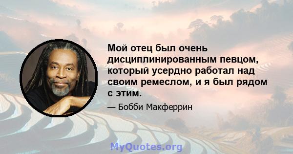 Мой отец был очень дисциплинированным певцом, который усердно работал над своим ремеслом, и я был рядом с этим.