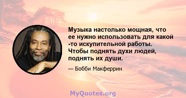 Музыка настолько мощная, что ее нужно использовать для какой -то искупительной работы. Чтобы поднять духи людей, поднять их души.