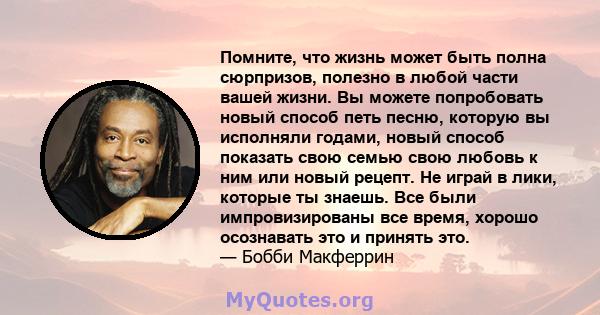 Помните, что жизнь может быть полна сюрпризов, полезно в любой части вашей жизни. Вы можете попробовать новый способ петь песню, которую вы исполняли годами, новый способ показать свою семью свою любовь к ним или новый