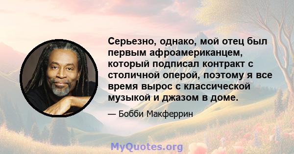 Серьезно, однако, мой отец был первым афроамериканцем, который подписал контракт с столичной оперой, поэтому я все время вырос с классической музыкой и джазом в доме.