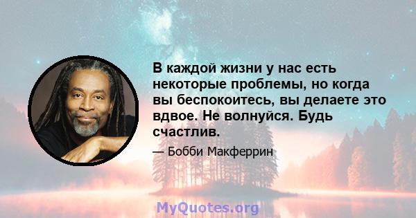 В каждой жизни у нас есть некоторые проблемы, но когда вы беспокоитесь, вы делаете это вдвое. Не волнуйся. Будь счастлив.