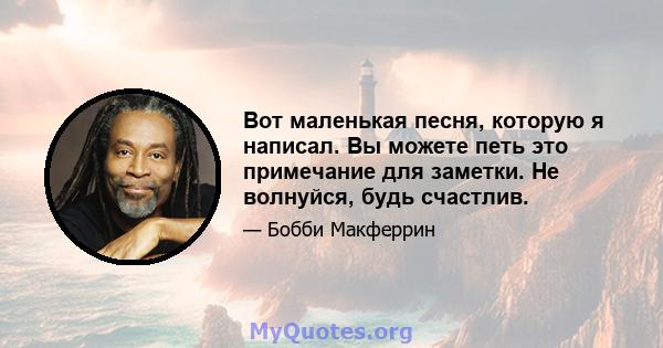 Вот маленькая песня, которую я написал. Вы можете петь это примечание для заметки. Не волнуйся, будь счастлив.