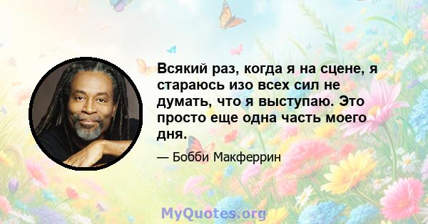 Всякий раз, когда я на сцене, я стараюсь изо всех сил не думать, что я выступаю. Это просто еще одна часть моего дня.