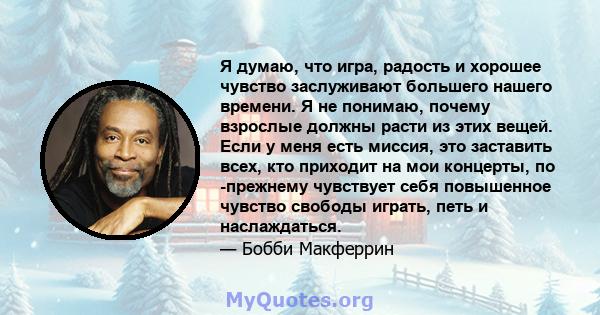 Я думаю, что игра, радость и хорошее чувство заслуживают большего нашего времени. Я не понимаю, почему взрослые должны расти из этих вещей. Если у меня есть миссия, это заставить всех, кто приходит на мои концерты, по