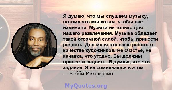 Я думаю, что мы слушаем музыку, потому что мы хотим, чтобы нас изменили. Музыка не только для нашего развлечения. Музыка обладает такой огромной силой, чтобы принести радость. Для меня это наша работа в качестве