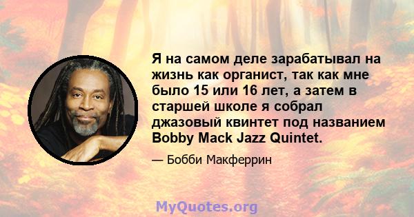 Я на самом деле зарабатывал на жизнь как органист, так как мне было 15 или 16 лет, а затем в старшей школе я собрал джазовый квинтет под названием Bobby Mack Jazz Quintet.