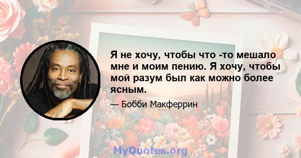 Я не хочу, чтобы что -то мешало мне и моим пению. Я хочу, чтобы мой разум был как можно более ясным.