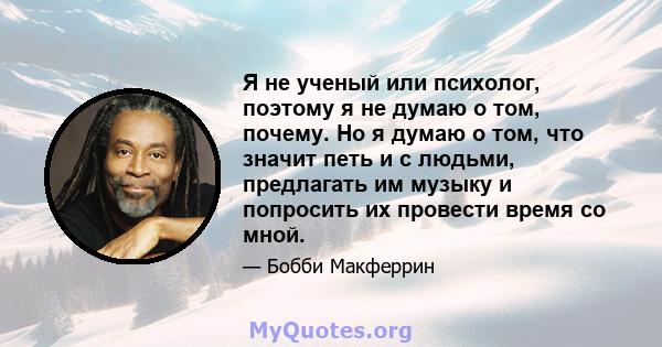 Я не ученый или психолог, поэтому я не думаю о том, почему. Но я думаю о том, что значит петь и с людьми, предлагать им музыку и попросить их провести время со мной.