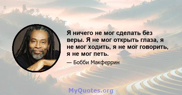 Я ничего не мог сделать без веры. Я не мог открыть глаза, я не мог ходить, я не мог говорить, я не мог петь.