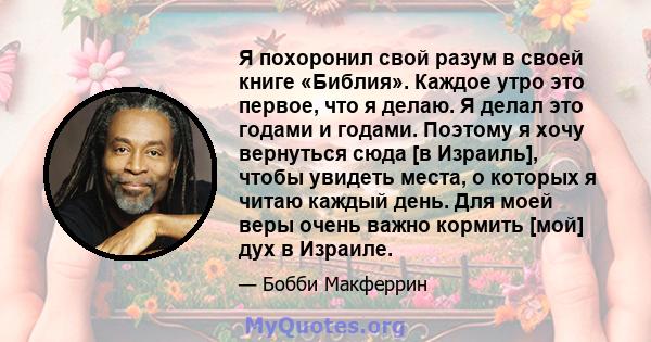 Я похоронил свой разум в своей книге «Библия». Каждое утро это первое, что я делаю. Я делал это годами и годами. Поэтому я хочу вернуться сюда [в Израиль], чтобы увидеть места, о которых я читаю каждый день. Для моей