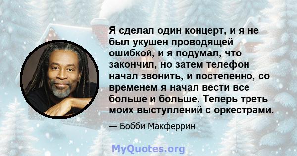 Я сделал один концерт, и я не был укушен проводящей ошибкой, и я подумал, что закончил, но затем телефон начал звонить, и постепенно, со временем я начал вести все больше и больше. Теперь треть моих выступлений с