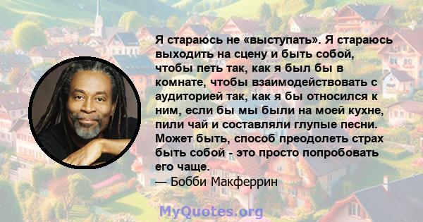 Я стараюсь не «выступать». Я стараюсь выходить на сцену и быть собой, чтобы петь так, как я был бы в комнате, чтобы взаимодействовать с аудиторией так, как я бы относился к ним, если бы мы были на моей кухне, пили чай и 