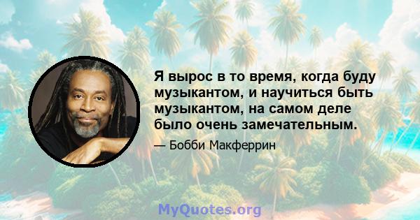 Я вырос в то время, когда буду музыкантом, и научиться быть музыкантом, на самом деле было очень замечательным.