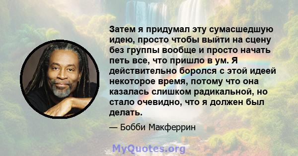 Затем я придумал эту сумасшедшую идею, просто чтобы выйти на сцену без группы вообще и просто начать петь все, что пришло в ум. Я действительно боролся с этой идеей некоторое время, потому что она казалась слишком