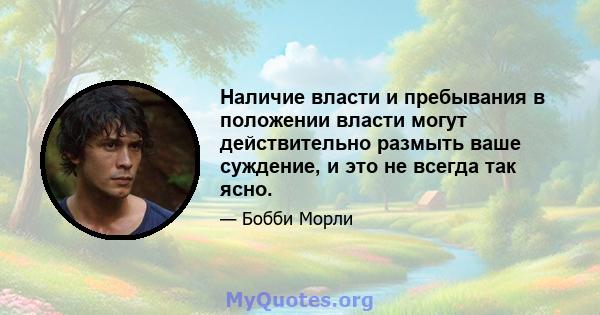 Наличие власти и пребывания в положении власти могут действительно размыть ваше суждение, и это не всегда так ясно.