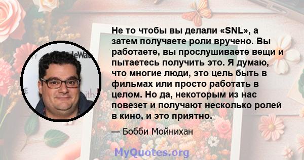 Не то чтобы вы делали «SNL», а затем получаете роли вручено. Вы работаете, вы прослушиваете вещи и пытаетесь получить это. Я думаю, что многие люди, это цель быть в фильмах или просто работать в целом. Но да, некоторым