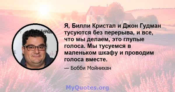 Я, Билли Кристал и Джон Гудман тусуются без перерыва, и все, что мы делаем, это глупые голоса. Мы тусуемся в маленьком шкафу и проводим голоса вместе.