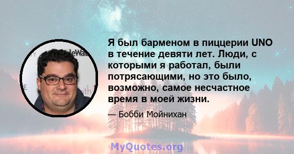 Я был барменом в пиццерии UNO в течение девяти лет. Люди, с которыми я работал, были потрясающими, но это было, возможно, самое несчастное время в моей жизни.