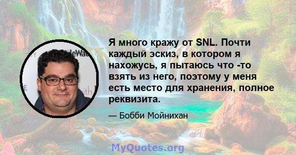 Я много кражу от SNL. Почти каждый эскиз, в котором я нахожусь, я пытаюсь что -то взять из него, поэтому у меня есть место для хранения, полное реквизита.