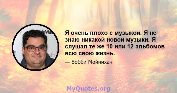 Я очень плохо с музыкой. Я не знаю никакой новой музыки. Я слушал те же 10 или 12 альбомов всю свою жизнь.