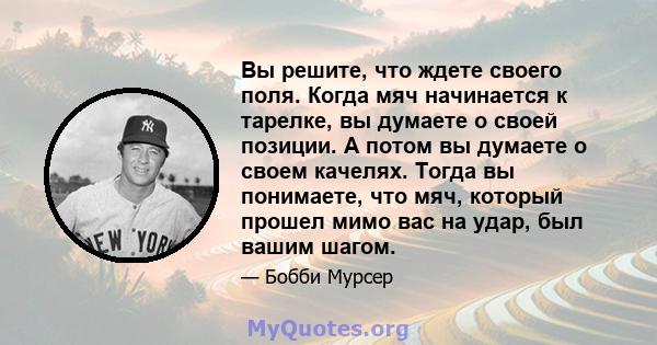 Вы решите, что ждете своего поля. Когда мяч начинается к тарелке, вы думаете о своей позиции. А потом вы думаете о своем качелях. Тогда вы понимаете, что мяч, который прошел мимо вас на удар, был вашим шагом.