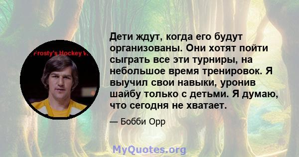 Дети ждут, когда его будут организованы. Они хотят пойти сыграть все эти турниры, на небольшое время тренировок. Я выучил свои навыки, уронив шайбу только с детьми. Я думаю, что сегодня не хватает.