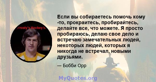 Если вы собираетесь помочь кому -то, прокраитесь, пробирайтесь, делайте все, что можете. Я просто пробираюсь, делаю свое дело и встречаю замечательных людей, некоторых людей, которых я никогда не встречал, новыми