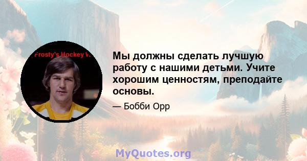 Мы должны сделать лучшую работу с нашими детьми. Учите хорошим ценностям, преподайте основы.