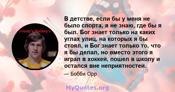 В детстве, если бы у меня не было спорта, я не знаю, где бы я был. Бог знает только на каких углах улиц, на которых я бы стоял, и Бог знает только то, что я бы делал, но вместо этого я играл в хоккей, пошел в школу и