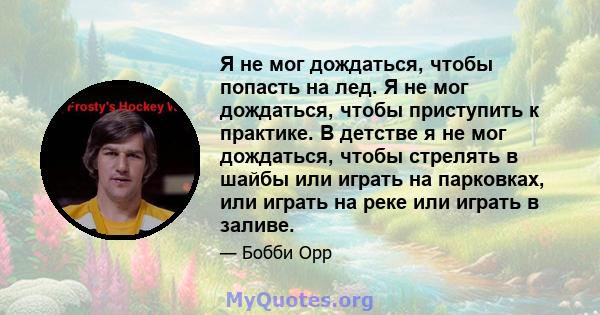 Я не мог дождаться, чтобы попасть на лед. Я не мог дождаться, чтобы приступить к практике. В детстве я не мог дождаться, чтобы стрелять в шайбы или играть на парковках, или играть на реке или играть в заливе.